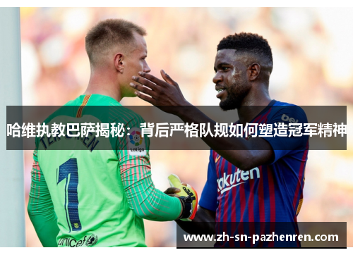 哈维执教巴萨揭秘:背后严格队规如何塑造冠军精神 哈维执教巴萨揭秘:背后严格队规如何塑造冠军精神