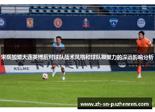 宋岳加盟大连英博后对球队战术风格和球队凝聚力的深远影响分析 宋岳加盟大连英博后对球队战术风格和球队凝聚力的深远影响分析
