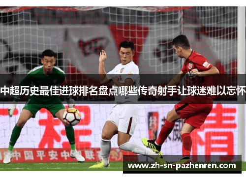 中超历史最佳进球排名盘点哪些传奇射手让球迷难以忘怀 中超历史最佳进球排名盘点哪些传奇射手让球迷难以忘怀