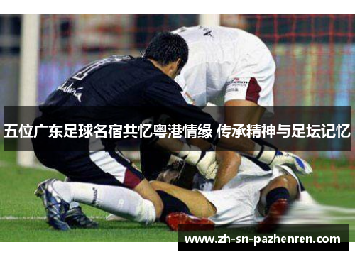 五位广东足球名宿共忆粤港情缘 传承精神与足坛记忆 五位广东足球名宿共忆粤港情缘 传承精神与足坛记忆
