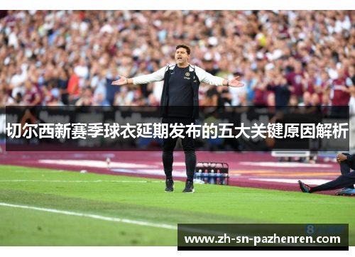 切尔西新赛季球衣延期发布的五大关键原因解析 切尔西新赛季球衣延期发布的五大关键原因解析