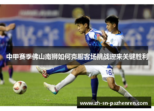 中甲赛季佛山南狮如何克服客场挑战迎来关键胜利 中甲赛季佛山南狮如何克服客场挑战迎来关键胜利