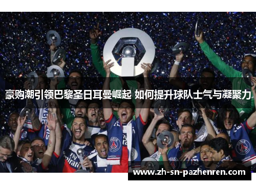 豪购潮引领巴黎圣日耳曼崛起 如何提升球队士气与凝聚力