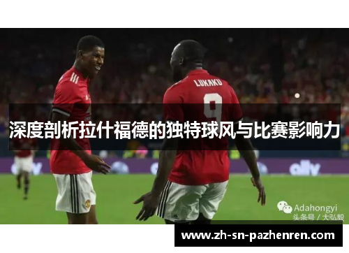 深度剖析拉什福德的独特球风与比赛影响力 深度剖析拉什福德的独特球风与比赛影响力