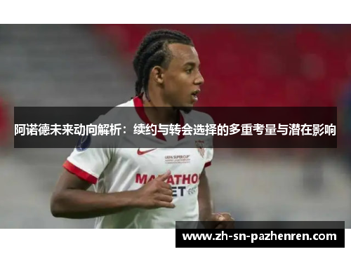 阿诺德未来动向解析:续约与转会选择的多重考量与潜在影响 阿诺德未来动向解析:续约与转会选择的多重考量与潜在影响