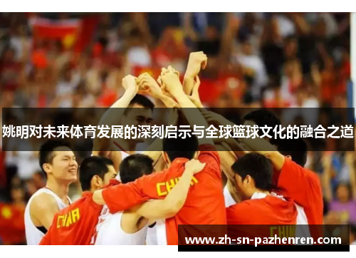 姚明对未来体育发展的深刻启示与全球篮球文化的融合之道